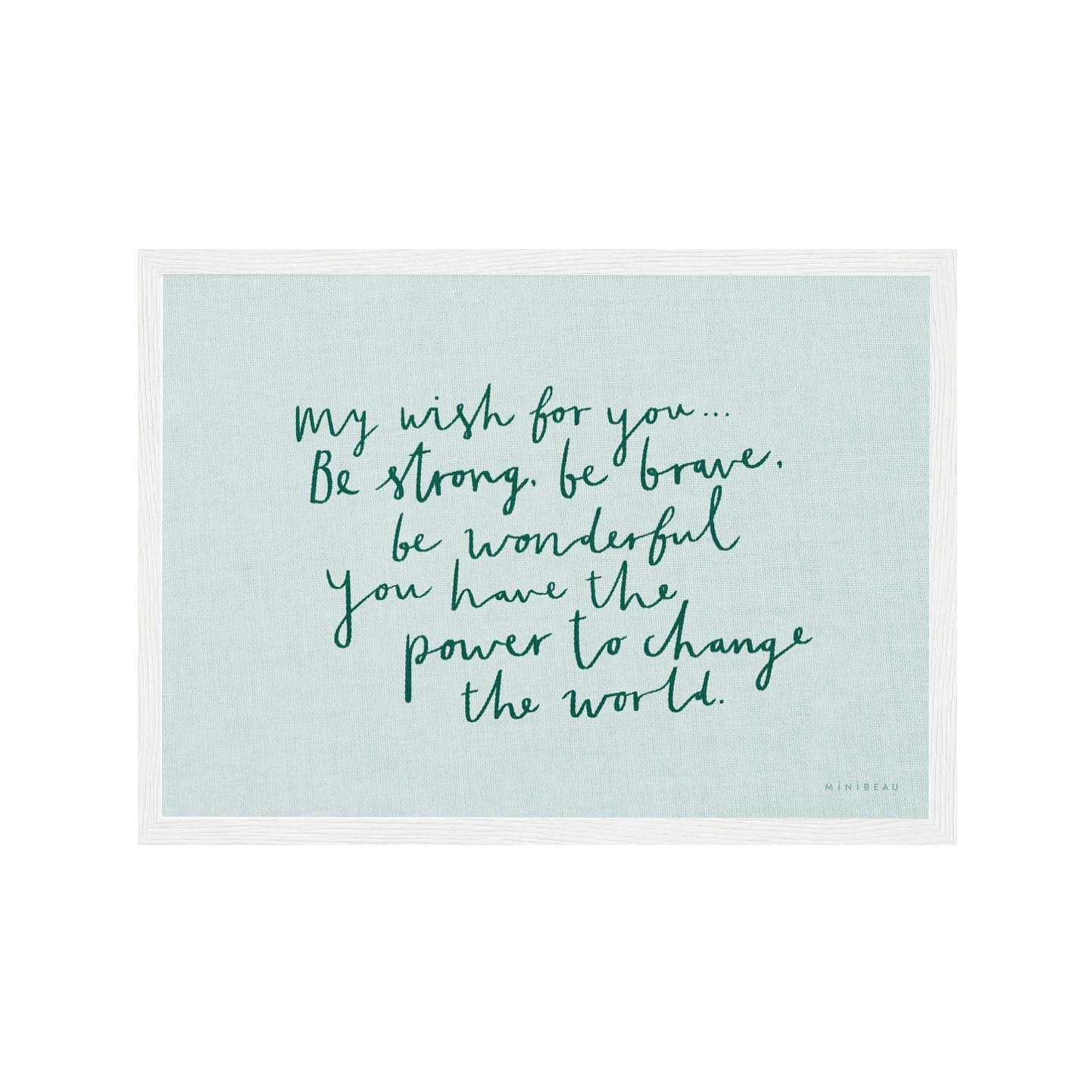 Art print in white frame. Our My Wish for you art print in hand-written typography in green says MY WISH FOR YOU BE STRONG, BE BRAVE, BE WONDERFUL. YOU HAVE THE POWER TO CHANGE THE WORLD, on a light blue background.