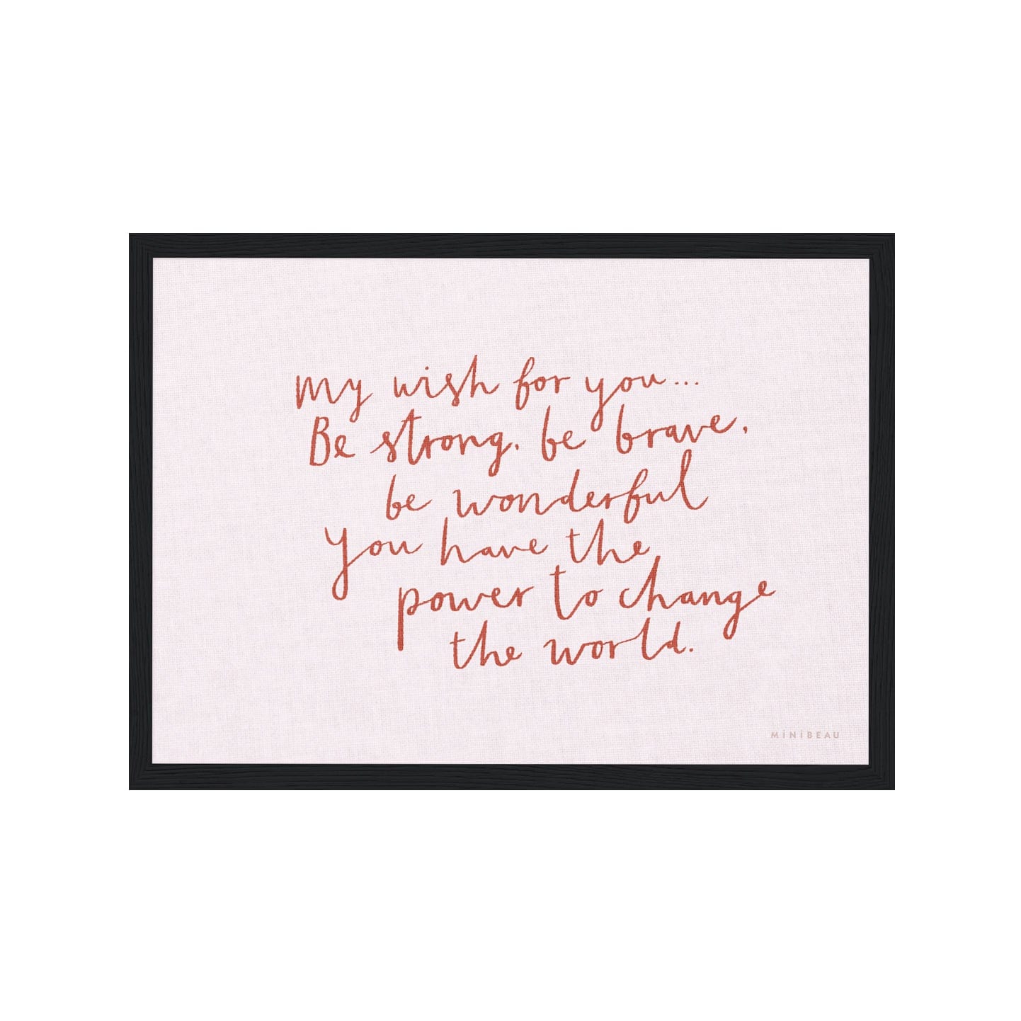 Art print in a black frame. Our My Wish for you art print in hand-written typography in red says MY WISH FOR YOU BE STRONG, BE BRAVE, BE WONDERFUL. YOU HAVE THE POWER TO CHANGE THE WORLD, on a pink background.